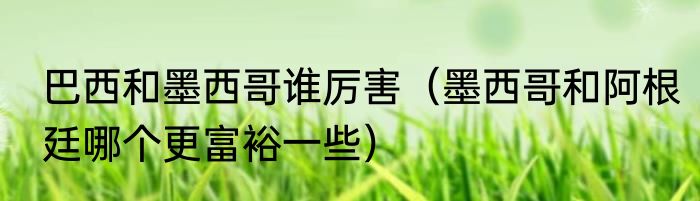 巴西和墨西哥谁厉害（墨西哥和阿根廷哪个更富裕一些）