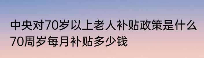 中央对70岁以上老人补贴政策是什么 70周岁每月补贴多少钱