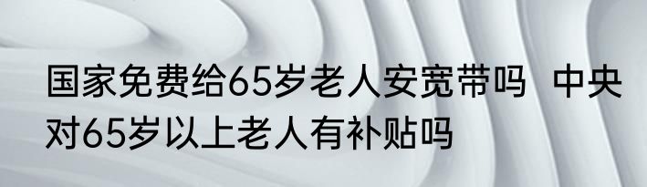 国家免费给65岁老人安宽带吗  中央对65岁以上老人有补贴吗