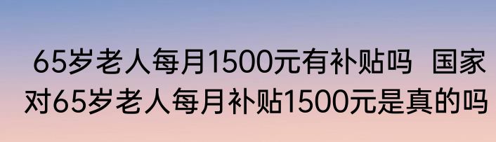  65岁老人每月1500元有补贴吗  国家对65岁老人每月补贴1500元是真的吗