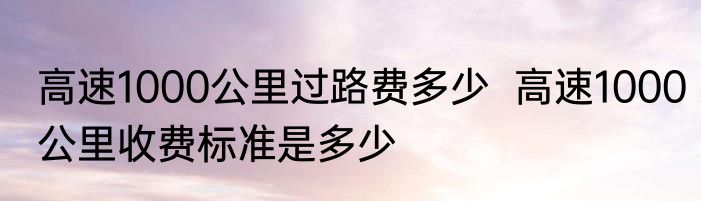 高速1000公里过路费多少  高速1000公里收费标准是多少