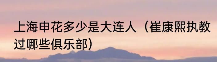 上海申花多少是大连人（崔康熙执教过哪些俱乐部）