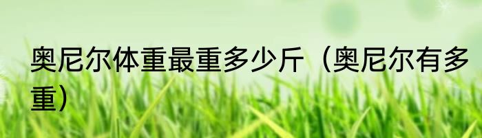 奥尼尔体重最重多少斤（奥尼尔有多重）
