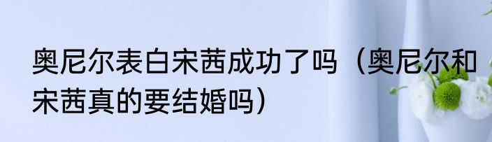 奥尼尔表白宋茜成功了吗（奥尼尔和宋茜真的要结婚吗）