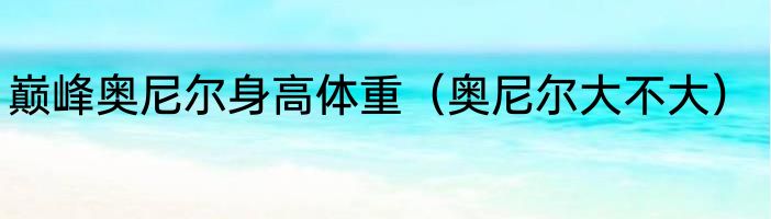 巅峰奥尼尔身高体重（奥尼尔大不大）