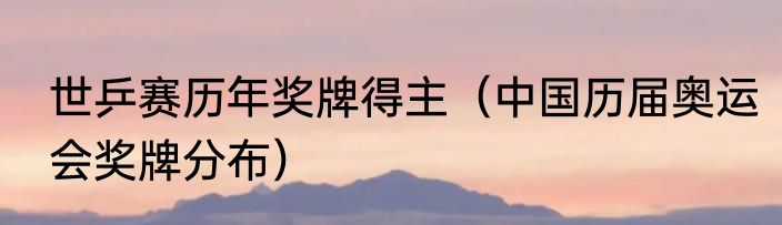 世乒赛历年奖牌得主（中国历届奥运会奖牌分布）