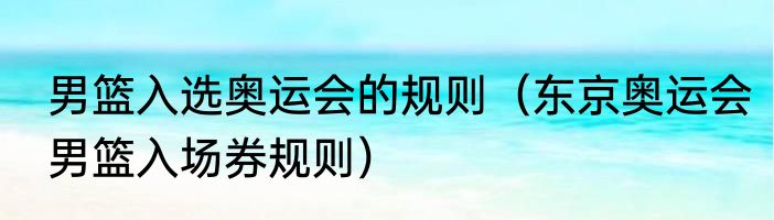 男篮入选奥运会的规则（东京奥运会男篮入场券规则）