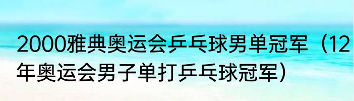 2000雅典奥运会乒乓球男单冠军（12年奥运会男子单打乒乓球冠军）