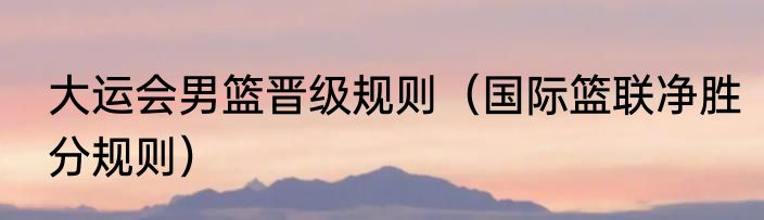 大运会男篮晋级规则（国际篮联净胜分规则）