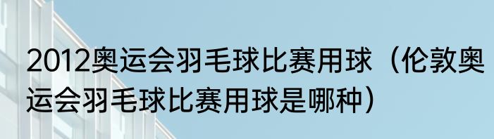 2012奥运会羽毛球比赛用球（伦敦奥运会羽毛球比赛用球是哪种）