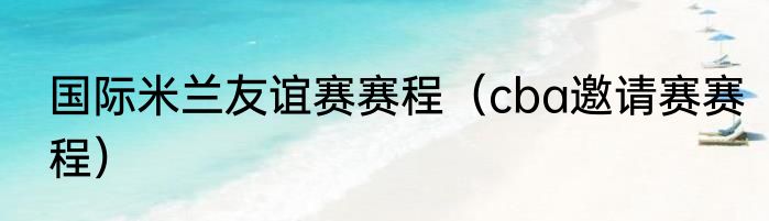 国际米兰友谊赛赛程（cba邀请赛赛程）