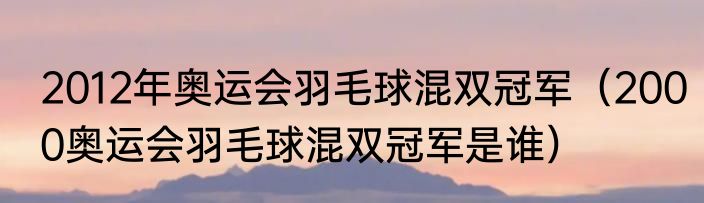 2012年奥运会羽毛球混双冠军（2000奥运会羽毛球混双冠军是谁）