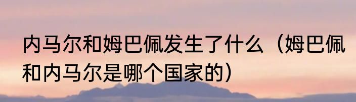 内马尔和姆巴佩发生了什么（姆巴佩和内马尔是哪个国家的）