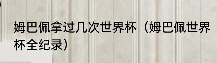 姆巴佩拿过几次世界杯（姆巴佩世界杯全纪录）