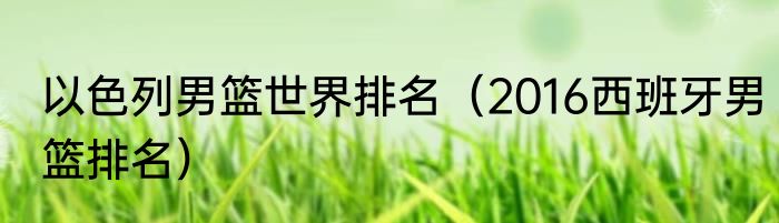 以色列男篮世界排名（2016西班牙男篮排名）