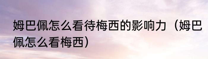 姆巴佩怎么看待梅西的影响力（姆巴佩怎么看梅西）