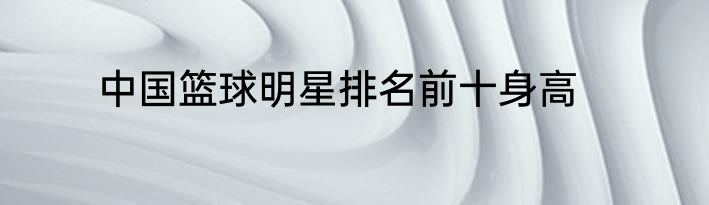 中国篮球明星排名前十身高