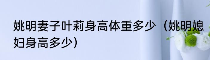 姚明妻子叶莉身高体重多少（姚明媳妇身高多少）