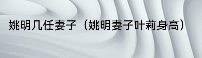 姚明几任妻子（姚明妻子叶莉身高）