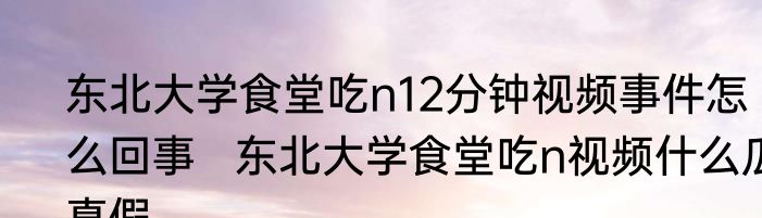 东北大学食堂吃n12分钟视频事件怎么回事   东北大学食堂吃n视频什么瓜真假