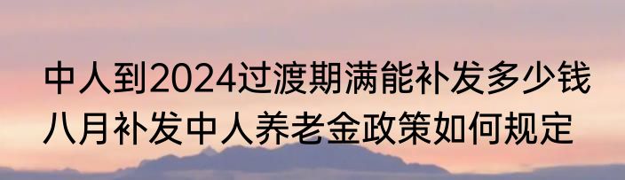 中人到2024过渡期满能补发多少钱 八月补发中人养老金政策如何规定