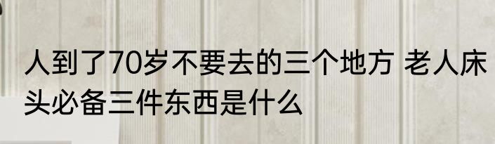 人到了70岁不要去的三个地方 老人床头必备三件东西是什么
