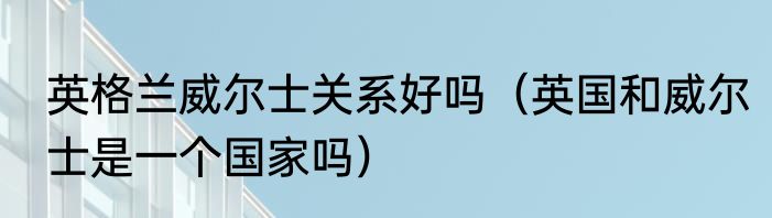 英格兰威尔士关系好吗（英国和威尔士是一个国家吗）