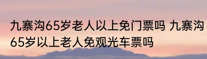 九寨沟65岁老人以上免门票吗 九寨沟65岁以上老人免观光车票吗