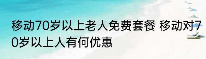 移动70岁以上老人免费套餐 移动对70岁以上人有何优惠
