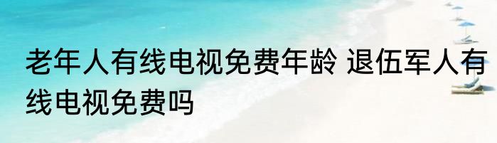 老年人有线电视免费年龄 退伍军人有线电视免费吗