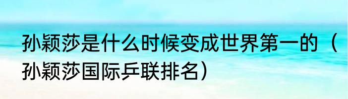 孙颖莎是什么时候变成世界第一的（孙颖莎国际乒联排名）