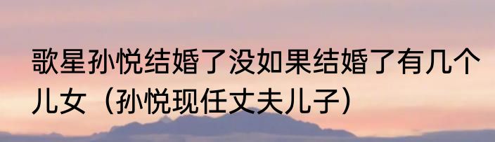 歌星孙悦结婚了没如果结婚了有几个儿女（孙悦现任丈夫儿子）