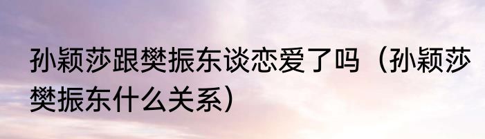 孙颖莎跟樊振东谈恋爱了吗（孙颖莎樊振东什么关系）