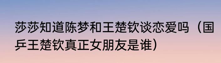 莎莎知道陈梦和王楚钦谈恋爱吗（国乒王楚钦真正女朋友是谁）