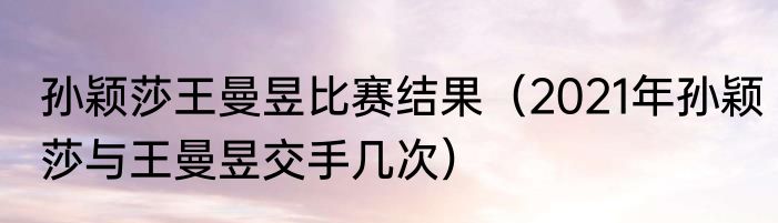 孙颖莎王曼昱比赛结果（2021年孙颖莎与王曼昱交手几次）