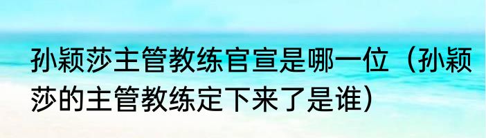 孙颖莎主管教练官宣是哪一位（孙颖莎的主管教练定下来了是谁）