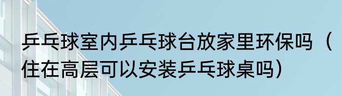 乒乓球室内乒乓球台放家里环保吗（住在高层可以安装乒乓球桌吗）