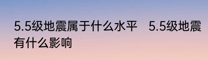 5.5级地震属于什么水平   5.5级地震有什么影响