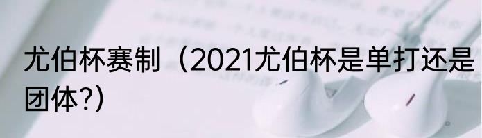尤伯杯赛制（2021尤伯杯是单打还是团体?）