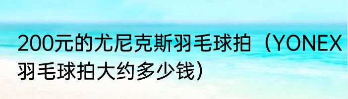 200元的尤尼克斯羽毛球拍（YONEX羽毛球拍大约多少钱）