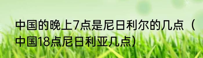 中国的晚上7点是尼日利尔的几点（中国18点尼日利亚几点）