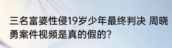三名富婆性侵19岁少年最终判决 周晓勇案件视频是真的假的？