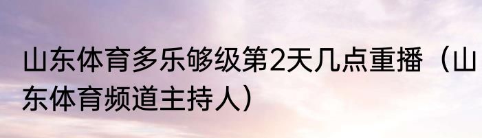 山东体育多乐够级第2天几点重播（山东体育频道主持人）