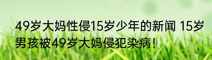 49岁大妈性侵15岁少年的新闻 15岁男孩被49岁大妈侵犯染病！