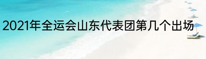 2021年全运会山东代表团第几个出场