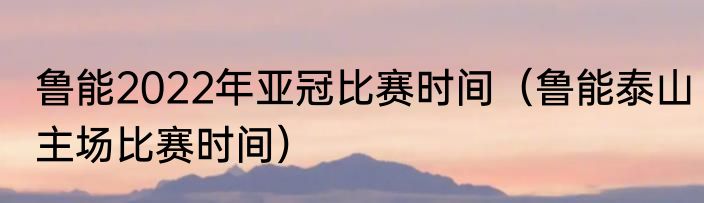 鲁能2022年亚冠比赛时间（鲁能泰山主场比赛时间）