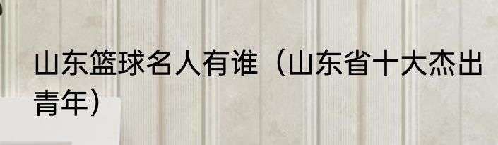 山东篮球名人有谁（山东省十大杰出青年）
