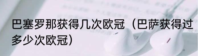 巴塞罗那获得几次欧冠（巴萨获得过多少次欧冠）