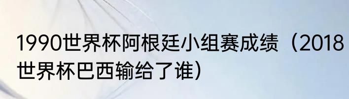1990世界杯阿根廷小组赛成绩（2018世界杯巴西输给了谁）