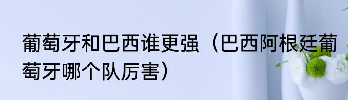 葡萄牙和巴西谁更强（巴西阿根廷葡萄牙哪个队厉害）